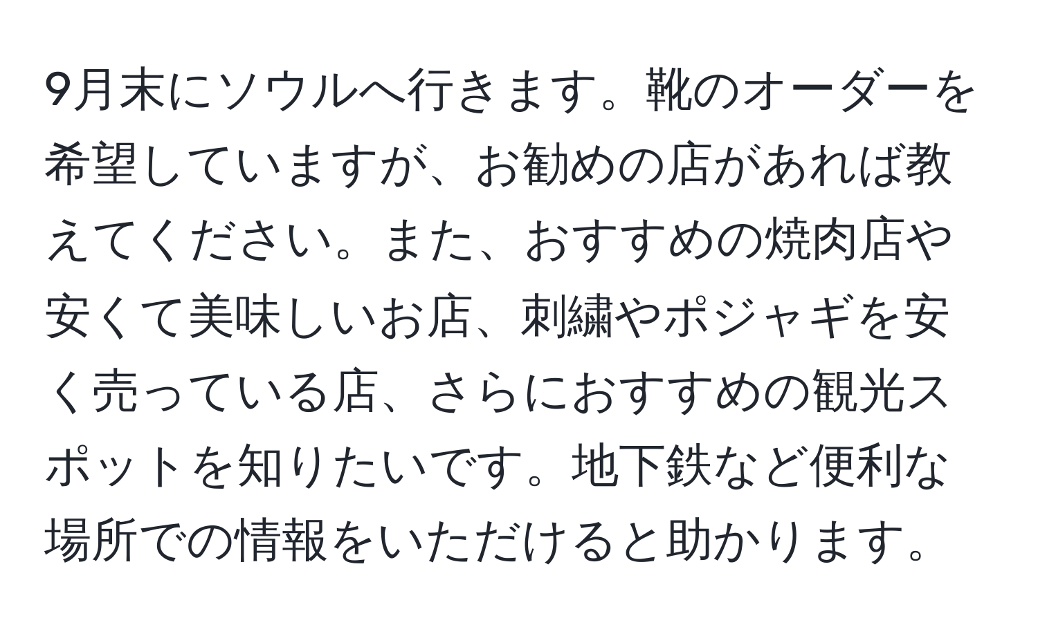 9月末にソウルへ行きます。靴のオーダーを希望していますが、お勧めの店があれば教えてください。また、おすすめの焼肉店や安くて美味しいお店、刺繍やポジャギを安く売っている店、さらにおすすめの観光スポットを知りたいです。地下鉄など便利な場所での情報をいただけると助かります。