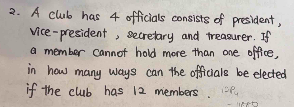 A club has 4 officials consists of president, 
vice-president, secretary and treasurer. If 
a member cannot hold more than one office, 
in how many ways can the officials be elected 
if the club has 12 members. 12P_4
-11880