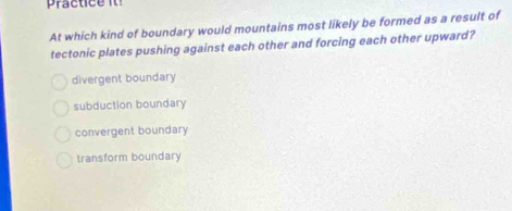 practice i 
At which kind of boundary would mountains most likely be formed as a result of
tectonic plates pushing against each other and forcing each other upward?
divergent boundary
subduction boundary
convergent boundary
transform boundary