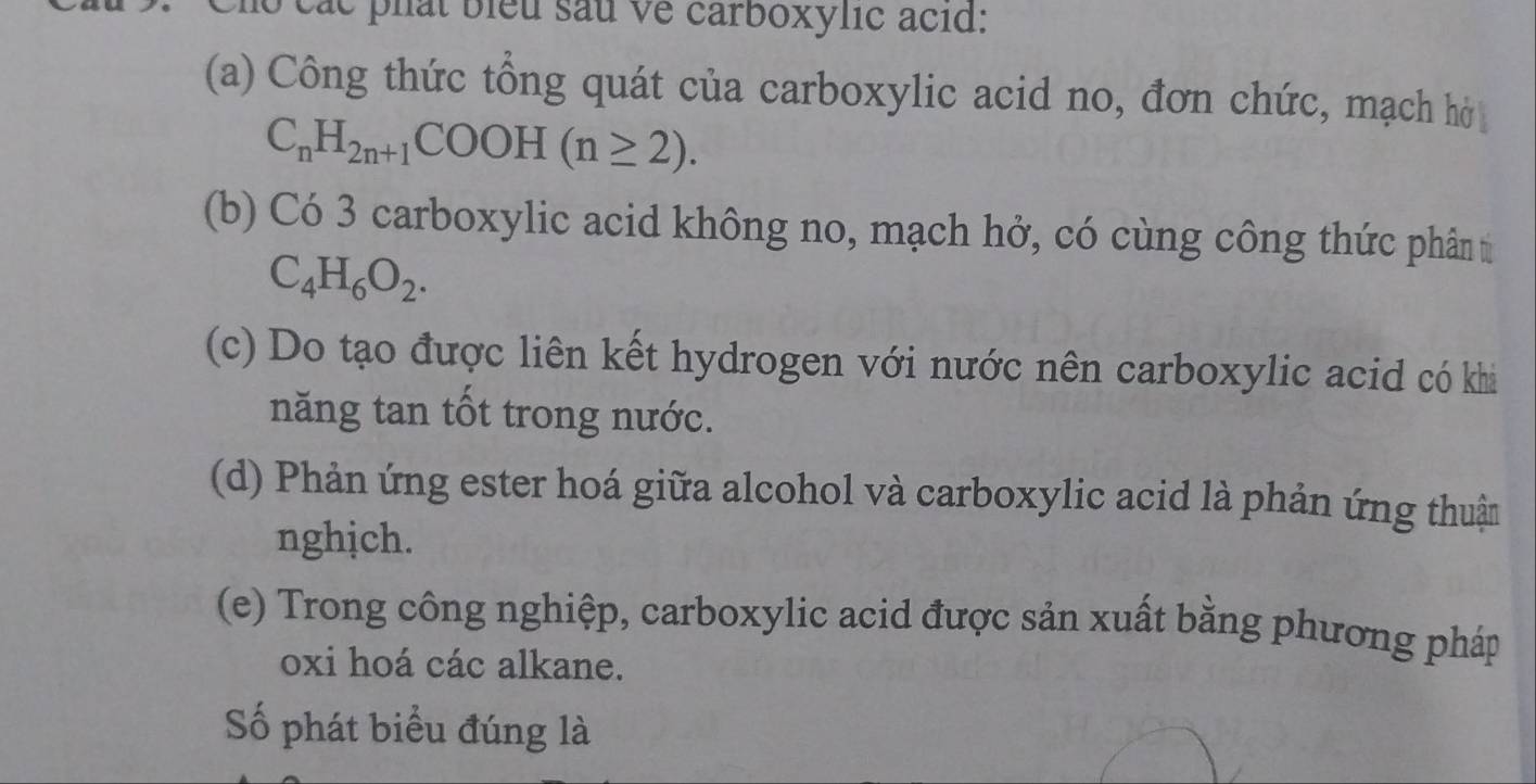 các phát biểu sau về carboxylic acid: 
(a) Công thức tổng quát của carboxylic acid no, đơn chức, mạch hở
C_nH_2n+1COOH(n≥ 2). 
(b) Có 3 carboxylic acid không no, mạch hở, có cùng công thức phân t
C_4H_6O_2. 
(c) Do tạo được liên kết hydrogen với nước nên carboxylic acid có khi 
năng tan tốt trong nước. 
(d) Phản ứng ester hoá giữa alcohol và carboxylic acid là phản ứng thuận 
nghịch. 
(e) Trong công nghiệp, carboxylic acid được sản xuất bằng phương pháp 
oxi hoá các alkane. 
Số phát biểu đúng là