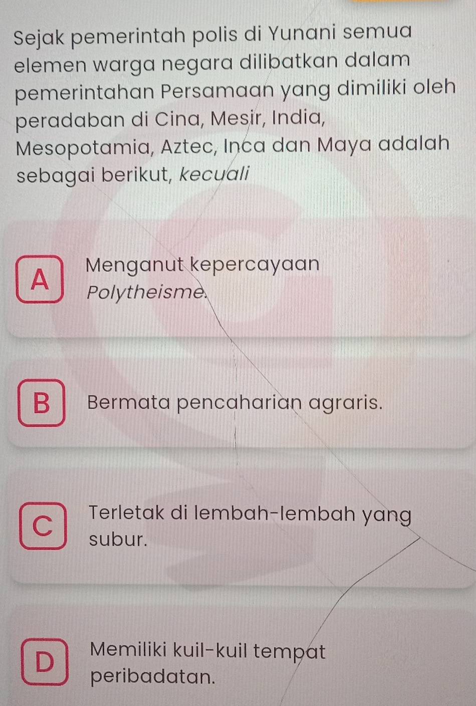 Sejak pemerintah polis di Yunani semua
elemen warga negara dilibatkan dalam
pemerintahan Persamaan yang dimiliki oleh
peradaban di Cina, Mesir, India,
Mesopotamia, Aztec, Inca dan Maya adalah
sebagai berikut, kecuali
A Menganut kepercayaan
Polytheisme
B Bermata pencaharian agraris.
Terletak di lembah-lembah yang
subur.
D Memiliki kuil-kuil tempat
peribadatan.