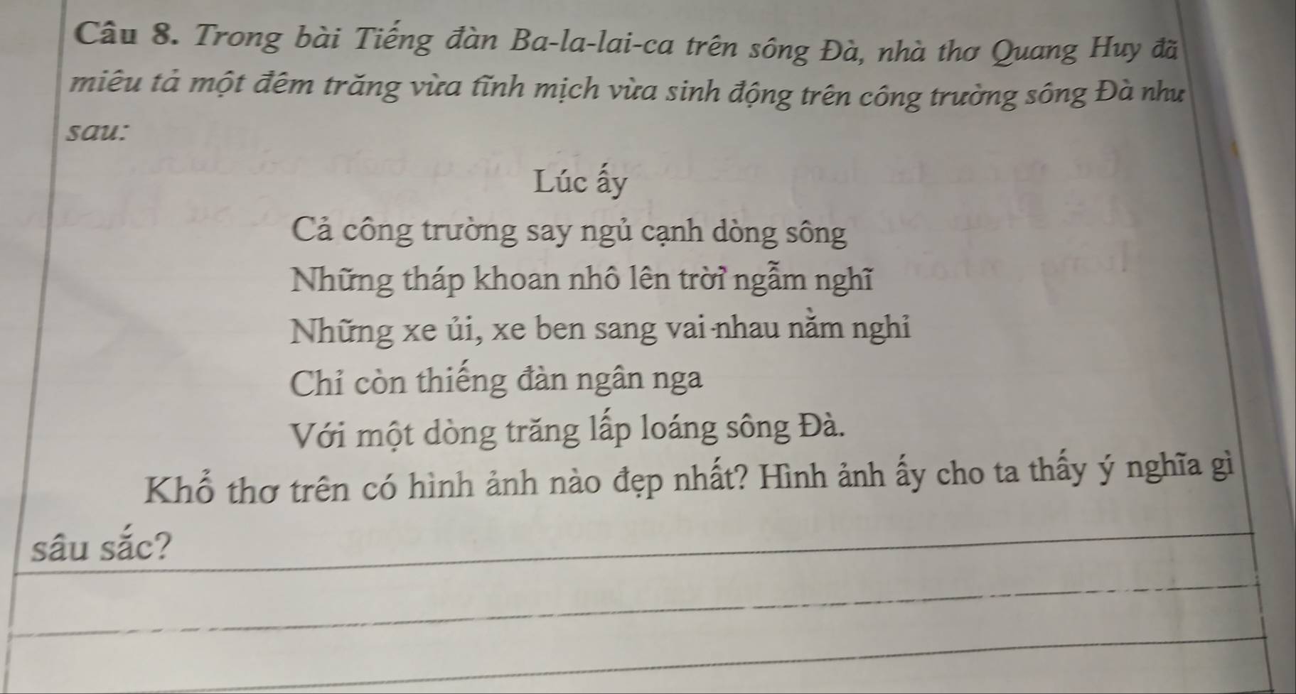 Trong bài Tiếng đàn Ba-la-lai-ca trên sông Đà, nhà thơ Quang Huy đã
miêu tả một đêm trăng vừa tĩnh mịch vừa sinh động trên công trường sông Đà như
sau:
Lúc ấy
Cả công trường say ngủ cạnh dòng sông
Những tháp khoan nhô lên trời ngẫm nghĩ
Những xe ủi, xe ben sang vai nhau nằm nghỉ
Chỉ còn thiếng đàn ngân nga
Với một dòng trăng lấp loáng sông Đà.
Khổ thơ trên có hình ảnh nào đẹp nhất? Hình ảnh ấy cho ta thấy ý nghĩa gì
sâu sắc?
_
_
_
_