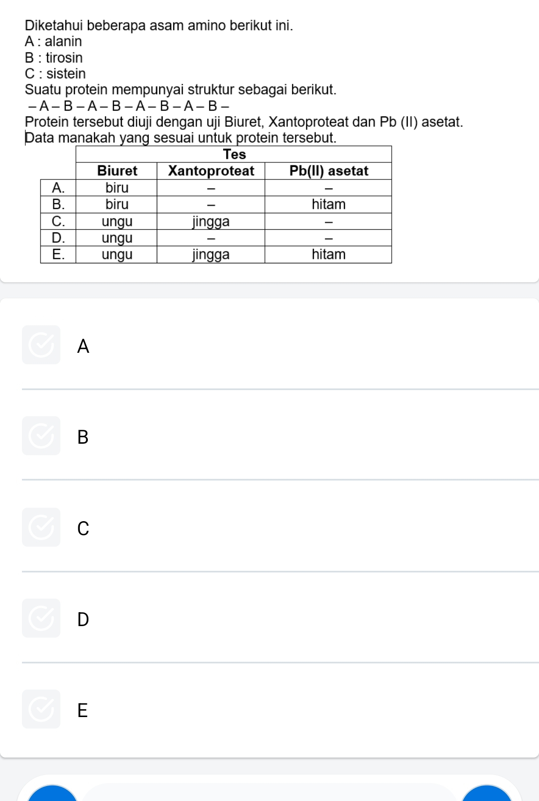 Diketahui beberapa asam amino berikut ini.
A : alanin
B : tirosin
C : sistein
Suatu protein mempunyai struktur sebagai berikut.
-A-B-A-B-A-B-A-B-
Protein tersebut diuji dengan uji Biuret, Xantoproteat dan Pb (II) asetat.
Data manakah yang sesuai untuk protein tersebut.
A
B
C
D
E