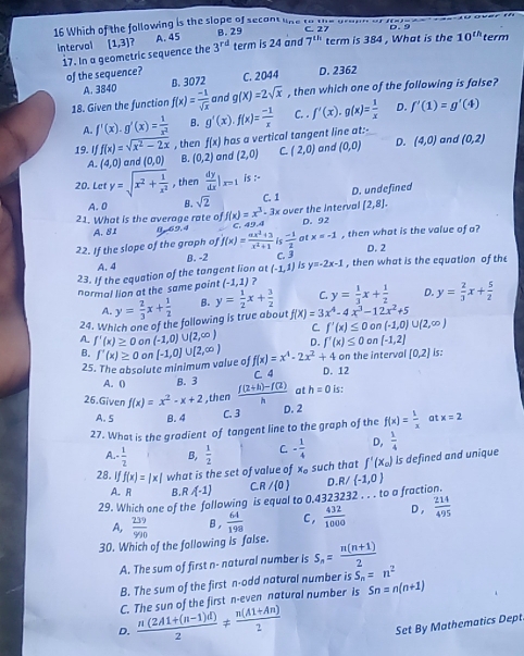 Which of the following is the slope of secant lne to the orann a C. 27
Intervol [1,3] 7 A. 45 B. 29 term is 24 and 7^(th) term is 384 , What is the 10^(th) term
17. In a geometric sequence the 3^(rd)
of the sequence? C. 2044 D. 2362
A. 3840 B. 3072
18. Given the function f(x)= (-1)/sqrt(x)  and g(X)=2sqrt(x) , then which one of the following is false?
A. f'(x).g'(x)= 1/x^2  B. g'(x).f(x)= (-1)/x  C. . f'(x).g(x)= 1/x  D. f'(1)=g'(4)
19. If f(x)=sqrt(x^2-2x) , then f(x) has a vertical tangent line at:-
A. (4,0) and (0,0) B. (0,2) and (2,0) ^circ  (2,0) and (0,0) D. (4,0) and (0,2)
20. Let y=sqrt(x^2+frac 1)x^2 , then  dy/dx |_x=1 is :-
A. 0 B. sqrt(2) C. 1 D. undefined
21. What is the average rate of f(x)=x^3-3 * over the Interval [2,8].
A.81 0-69. 4 C. 49.4 D. 92
22. If the slope of the graph of f(x)= (ax^2+3)/x^2+1  lc  (-1)/2  at x=-1 , then what is the value of a?
D. 2
B. -2
A. 4 is y=-2x-1 , then what is the equation of the
23. If the equation of the tangent lion at (-1,1) C. 
normal lion at the same point (-1,1) ?
A. y= 2/3 x+ 1/2  B. y= 1/2 x+ 3/2  C. y= 1/3 x+ 1/2  D. y= 2/3 x+ 5/2 
24. Which one of the following is true about f(X)=3x^4-4x^3-12x^2+5
C. f'(x)≤ 0 on (-1,0)∪ (2,∈fty )
A f'(x)≥ 0 on (-1,0)∪ (2,∈fty ) D. f'(x)≤ 0 on [-1,2]
B. f'(x)≥ 0 on [-1,0]∪ [2,∈fty ) f(x)=x^4-2x^2+4 on the interval [0,2] is:
25. The absolute minimum value of D. 12
A. ( B. 3 C. 4
26.Given f(x)=x^2-x+2 ,then  (f(2+h)-f(2))/h  at h=0 is:
A. 5 B. 4 C. 3
D. 2
27. What is the gradient of tangent line to the graph of the f(x)= 1/x  at x=2
A.-  1/2  B,  1/2  C. - 1/4  D,  1/4 
28. If f(x)=|x| what is the set of value of x_o such that f'(x_0) Is defined and unique
A. R B.R A-1) CR / 0
29. Which one of the following is equal to 0.4323232 . . . to a fraction. D.R/ (-1,0)
A,  239/990  B,  64/198  C,  432/1000  D,  214/495 
30. Which of the following is false. S_n= (n(n+1))/2 
A. The sum of first n- natural number is
B. The sum of the first n-odd natural number is S_n=n^2
C. The sun of the first n-even natural number is Sn=n(n+1)
D.  (n(2A1+(n-1)d))/2 !=  (n(A1+An))/2 
Set By Mathematics Dept