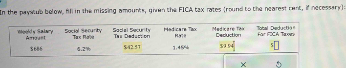 In the paystub below, fill in the missing amounts, given the FICA tax rates (round to the nearest cent, if necessary): 
Weekly Salary Social Security Social Security Medicare Tax Medicare Tax Deduction Total Deduction For FICA Taxes 
Amount Tax Rate Tax Deduction Rate
$686 6.2% $42.57 1.45% $9.94 S
X 5