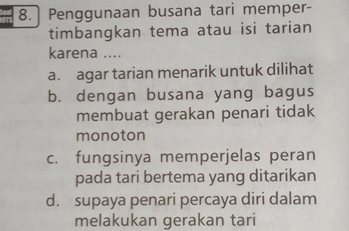 8.] Penggunaan busana tari memper-
timbangkan tema atau isi tarian
karena ....
a. agar tarian menarik untuk dilihat
b. dengan busana yang bagus
membuat gerakan penari tidak
monoton
c. fungsinya memperjelas peran
pada tari bertema yang ditarikan
d. supaya penari percaya diri dalam
melakukan gerakan tari