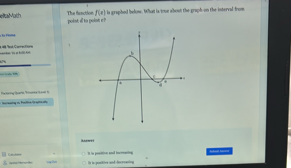 eltaMath The function f(x) is graphed below. What is true about the graph on the interval from 
point a to point e? 
t 4B Test Corrections 
vember 16 at 8:00 AM
67%
Jest Grade: 9JN 
Factoring Quartic Trinomial (Level 1) 
Increasing vs. Positive Graphically 
Answer 
Calculator It is positive and increasing Submit Answer 
Jaretzí Hernandez Log Out It is positive and decreasing