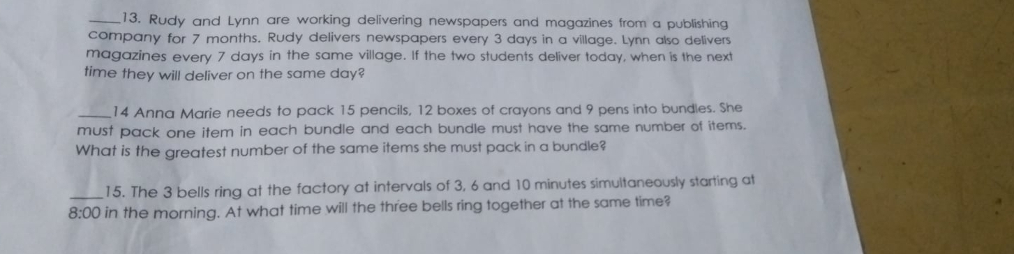 Rudy and Lynn are working delivering newspapers and magazines from a publishing 
company for 7 months. Rudy delivers newspapers every 3 days in a village. Lynn also delivers 
magazines every 7 days in the same village. If the two students deliver today, when is the next 
time they will deliver on the same day? 
_14 Anna Marie needs to pack 15 pencils, 12 boxes of crayons and 9 pens into bundles. She 
must pack one item in each bundle and each bundle must have the same number of items. 
What is the greatest number of the same items she must pack in a bundle? 
_15. The 3 bells ring at the factory at intervals of 3, 6 and 10 minutes simultaneously starting at 
8:00 in the morning. At what time will the three bells ring together at the same time?