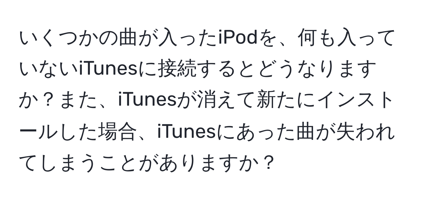 いくつかの曲が入ったiPodを、何も入っていないiTunesに接続するとどうなりますか？また、iTunesが消えて新たにインストールした場合、iTunesにあった曲が失われてしまうことがありますか？