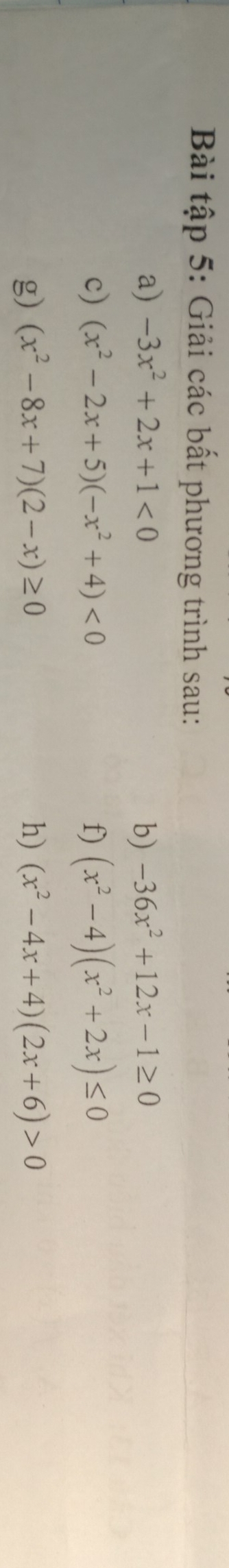 Bài tập 5: Giải các bất phương trình sau: 
a) -3x^2+2x+1<0</tex> b) -36x^2+12x-1≥ 0
c) (x^2-2x+5)(-x^2+4)<0</tex> f) (x^2-4)(x^2+2x)≤ 0
g) (x^2-8x+7)(2-x)≥ 0 h) (x^2-4x+4)(2x+6)>0