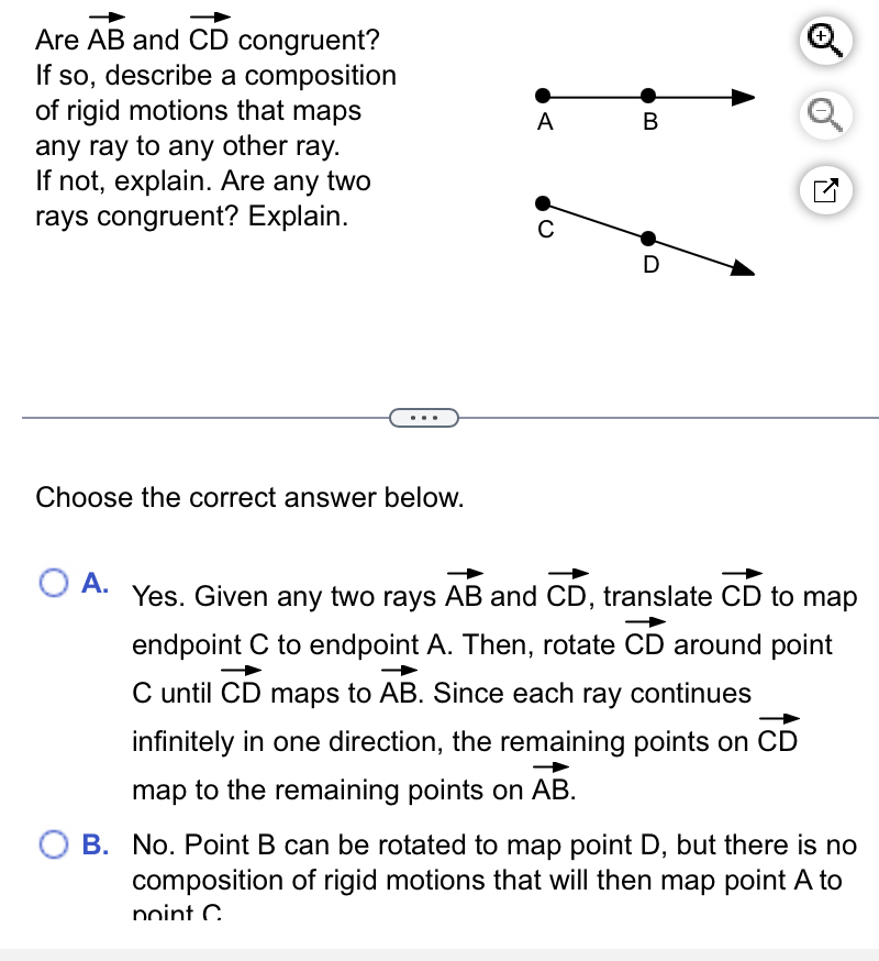 Are vector AB and vector CD congruent?
If so, describe a composition
of rigid motions that maps
any ray to any other ray.
If not, explain. Are any two
rays congruent? Explain.
Choose the correct answer below.
A. Yes. Given any two rays vector AB and vector CD , translate vector CD to map
endpoint C to endpoint A. Then, rotate vector CD around point
C until vector CD maps to vector AB. Since each ray continues
infinitely in one direction, the remaining points on vector CD
map to the remaining points on vector AB.
B. No. Point B can be rotated to map point D, but there is no
composition of rigid motions that will then map point A to
noint C