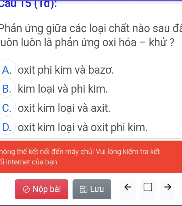 Cau 15 (1d):
Phản ứng giữa các loại chất nào sau đá
luôn luôn là phản ứng oxi hóa - khử ?
A. oxit phi kim và bazơ.
B. kim loại và phi kim.
C. oxit kim loại và axit.
D. oxit kim loại và oxit phi kim.
thông thể kết nối đến máy chủ! Vui lòng kiểm tra kết
ối internet của bạn
Nộp bài Lưu