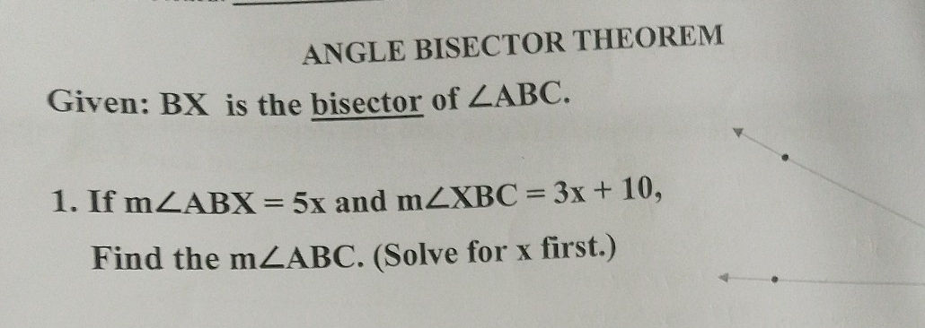 ANGLE BISECTOR THEOREM 
Given: BX is the bisector of ∠ ABC. 
1. If m∠ ABX=5x and m∠ XBC=3x+10, 
Find the m∠ ABC. (Solve for x first.)