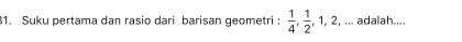 .. adalah.... 
1. Suku pertama dan rasio dari barisan geometri :  1/4 ,  1/2 , 1, 2, .