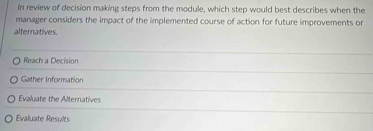 In review of decision making steps from the module, which step would best describes when the
manager considers the impact of the implemented course of action for future improvements or
alternatives.
Reach a Decision
Gather Information
Evaluate the Alternatives
Evaluate Results