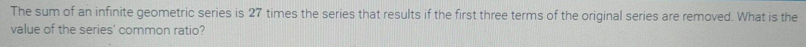 The sum of an infinite geometric series is 27 times the series that results if the first three terms of the original series are removed. What is the 
value of the series' common ratio?