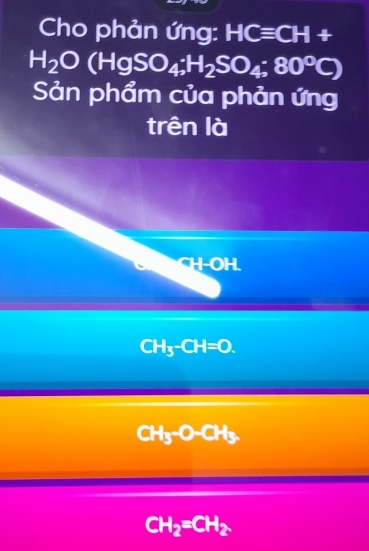 Cho phản ứng: HCequiv CH+
H_2O(HgSO_4;H_2SO_4;80°C)
Sản phẩm của phản ứng
trên là
^-H-OH.
CH_3-CH=O.
CH_3-O-CH_3
CH_2=CH_2.