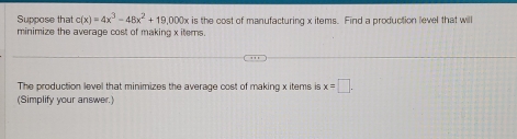 Suppose that c(x)=4x^3-48x^2+19,000x is the cost of manufacturing x items. Find a production level that will 
minimize the average cost of making x items. 
The production level that minimizes the average cost of making x items is x=□. 
(Simplify your answer.)