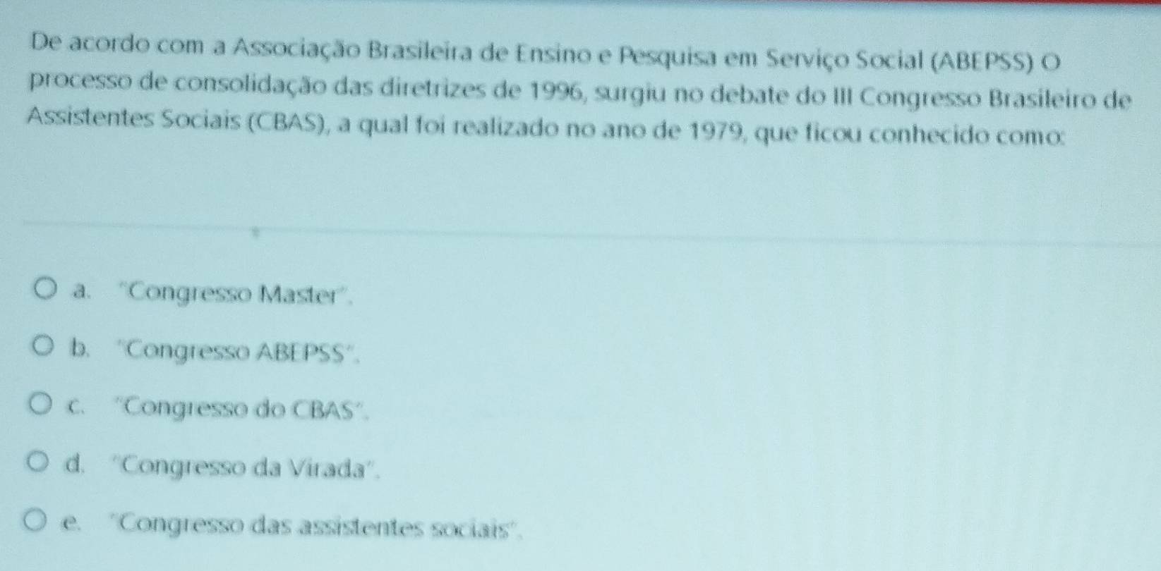 De acordo com a Associação Brasileira de Ensino e Pesquisa em Serviço Social (ABEPSS) O
processo de consolidação das diretrizes de 1996, surgiu no debate do III Congresso Brasileiro de
Assistentes Sociais (CBAS), a qual foi realizado no ano de 1979, que ficou conhecido como:
a. “Congresso Master'.
b. 'Congresso ABEPSS'.
c. “Congresso do CBAS'.
d. ''Congresso da Virada'.
e. ''Congresso das assistentes sociais'.