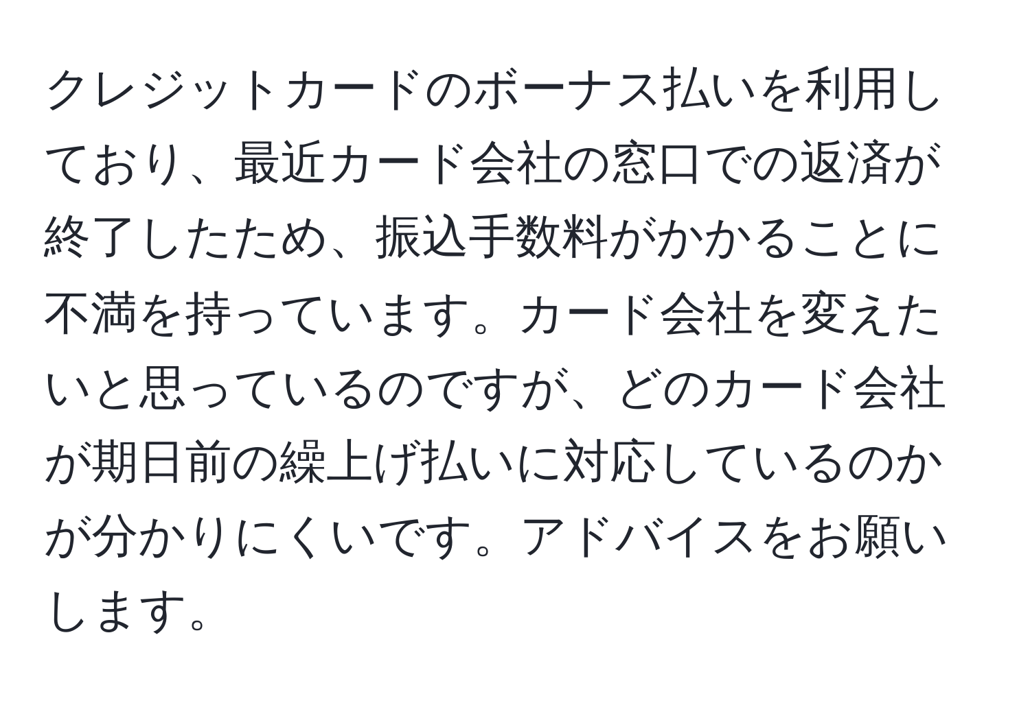 クレジットカードのボーナス払いを利用しており、最近カード会社の窓口での返済が終了したため、振込手数料がかかることに不満を持っています。カード会社を変えたいと思っているのですが、どのカード会社が期日前の繰上げ払いに対応しているのかが分かりにくいです。アドバイスをお願いします。