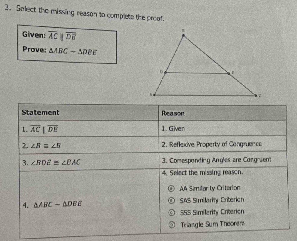 Select the missing reason to complete the proof.
Given: overline ACparallel overline DE
Prove: △ ABCsim △ DBE
Statement Reason
1. overline ACparallel overline DE 1. Given
2. ∠ B≌ ∠ B 2. Reflexive Property of Congruence
3. ∠ BDE≌ ∠ BAC 3. Corresponding Angles are Congruent
4. Select the missing reason.
AA Similarity Criterion
4. △ ABCsim △ DBE SAS Similarity Criterion
SSS Similarity Criterion
Triangle Sum Theorem