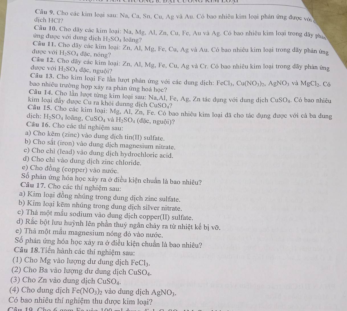 Cho các kim loại sau: Na, Ca, Sn, Cu, Ag và Au. Có bao nhiêu kim loại phản ứng được với a
dịch HCl?
Câu 10. Cho dãy các kim loại: Na, Mg, Al, Zn, Cu, Fe, Au và Ag. Có bao nhiêu kim loại trong dãy phản
ứng được với dung dịch H_2SO_4 loãng?
Câu 11. Cho dãy các kim loại: Zn,Al,Mg g, Fe, Cu, Ag và Au. Có bao nhiêu kim loại trong dãy phản ứng
được với H_2SO_4dac , nóng?
Câu 12. Cho dãy các kim loại: Zn, Al, Mg, Fe, Cu, Ag và Cr. Có bao nhiêu kim loại trong dãy phản ứng
được với H_2SO_4 dặc, nguội?
Câu 13. Cho kim loại Fe lần lượt phản ứng với các dung dịch: FeCl_3,Cu(NO_3)_2, AgNO_3 và MgCl_2. Có
bao nhiêu trường hợp xảy ra phản ứng hoá học?
Câu 14. Cho lần lượt từng kim loại sau: Na,Al, Fe, Ag, Zn tác dụng với dung dịch CuSO_4. Có bao nhiêu
kim loại đầy được Cu ra khỏi dunng dịch Cư SO_4 ?
Câu 15. Cho các kim loại: Mg, Al, Zn, Fe. Có bao nhiêu kim loại đã cho tác dụng được với cả ba dung
dịch: H_2SO_4 loãng, CuSO_4 và H_2SO_4 (dặc, nguội)?
Câu 16. Cho các thí nghiệm sau:
a) Cho kẽm (zinc) vào dung dịch tin(II) sulfate.
b) Cho sắt (iron) vào dung dịch magnesium nitrate.
c) Cho chì (lead) vào dung dịch hydrochloric acid.
d) Cho chì vào dung dịch zinc chloride.
e) Cho đồng (copper) vào nước.
Số phản ứng hóa học xảy ra ở điều kiện chuần là bao nhiêu?
Câu 17. Cho các thí nghiệm sau:
a) Kim loại đồng nhúng trong dung dịch zinc sulfate.
b) Kim loại kẽm nhúng trong dung dịch silver nitrate.
c) Thả một mầu sodium vào dung dịch copper(II) sulfate.
d) Rắc bột lưu huỳnh lên phần thuỷ ngân chảy ra từ nhiệt kế bị vỡ.
e) Thả một mầu magnesium nóng đỏ vào nước.
Số phản ứng hóa học xảy ra ở điều kiện chuẩn là bao nhiêu?
Câu 18.Tiến hành các thí nghiệm sau:
(1) Cho Mg vào lượng dư dung dịch FeCl_3.
(2) Cho Ba vào lượng dư dung dịch CuSO_4.
(3) Cho Zn vào dung dịch CuSO_4.
(4) Cho dung dịch Fe(NO_3)_2 vào dung dịch AgNO_3.
Có bao nhiêu thí nghiệm thu được kim loại?
Câu 10 Cho 6