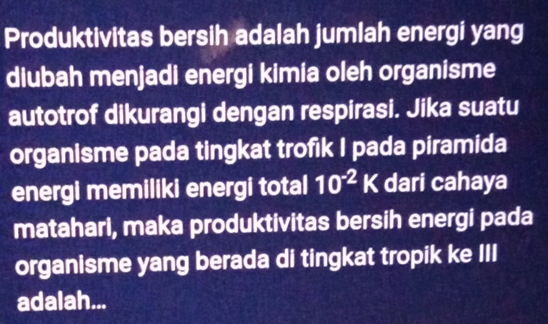 Produktivitas bersih adalah jumlah energi yang 
diubah menjadi energi kimia oleh organisme 
autotrof dikurangi dengan respirasi. Jika suatu 
organisme pada tingkat trofik I pada piramida 
energi memiliki energi total 10^(-2)K dari cahaya 
matahari, maka produktivitas bersih energi pada 
organisme yang berada di tingkat tropik ke III 
adalah...