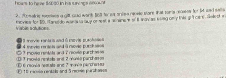 hours to have $4000 in his savings account
2. Ronaldo receives a gift card worth $80 for an online movie store that rents movies for $4 and sells
rovies for $9. Ronaldo wants to buy or rent a minimum of 8 movies using only this gift card. Select al
viable solutions.
70 movie rentals and 6 movie purchases
4 movie rentals and 6 movie purchases
◎ 7 movie rentals and 7 movie purchases
7 movie rentals and 2 movie purchases
6 movie rentals and 7 movie purchases
E 10 movie rentals and 5 movie purchases