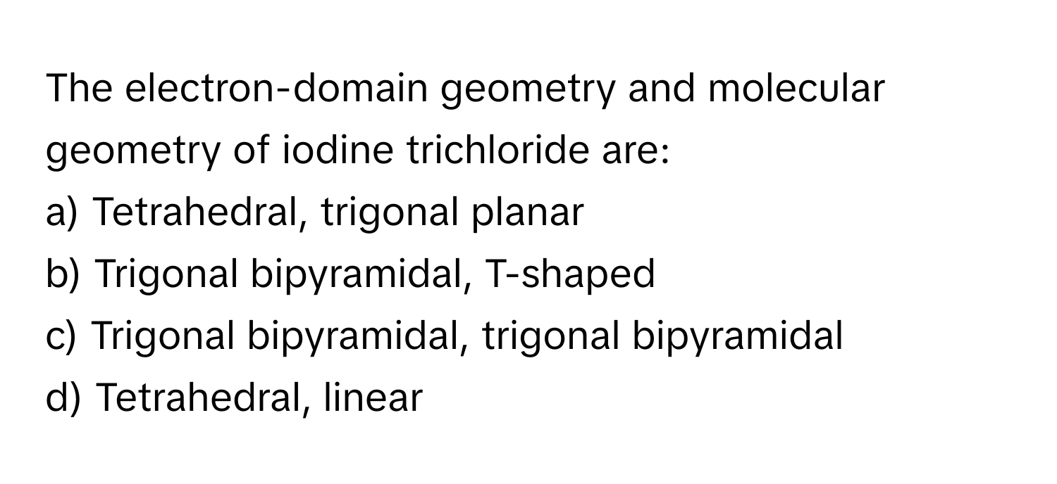 The electron-domain geometry and molecular geometry of iodine trichloride are:

a) Tetrahedral, trigonal planar
b) Trigonal bipyramidal, T-shaped
c) Trigonal bipyramidal, trigonal bipyramidal
d) Tetrahedral, linear