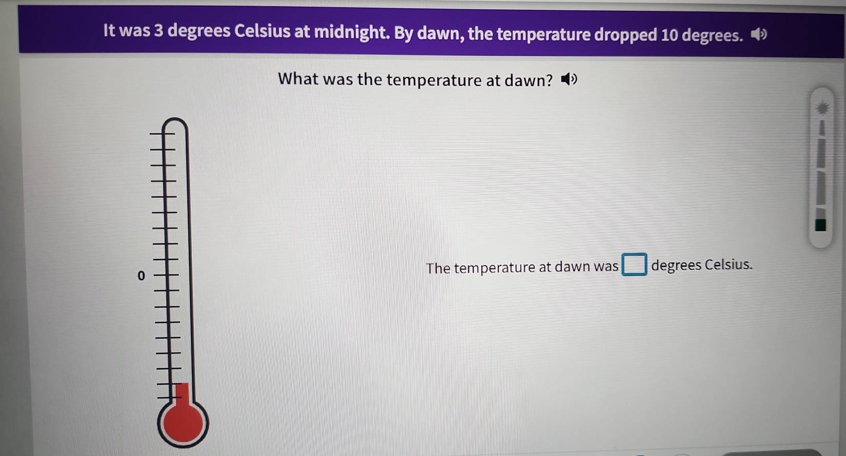 It was 3 degrees Celsius at midnight. By dawn, the temperature dropped 10 degrees. " 
What was the temperature at dawn? 
0 
The temperature at dawn was degrees Celsius.