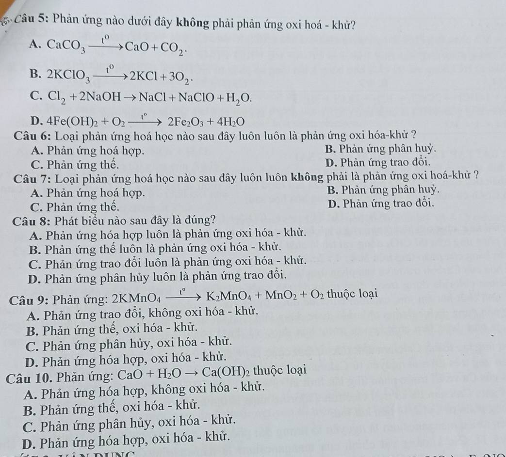 Phản ứng nào dưới đây không phải phản ứng oxi hoá - khử?
A. CaCO_3xrightarrow I^0CaO+CO_2.
B. 2KClO_3xrightarrow t^02KCl+3O_2.
C. Cl_2+2NaOHto NaCl+NaClO+H_2O.
D. 4Fe(OH)_2+O_2to 2Fe_2O_3+4H_2O
Câu 6: Loại phản ứng hoá học nào sau đây luôn luôn là phản ứng oxi hóa-khử ?
A. Phản ứng hoá hợp. B. Phản ứng phân huỷ.
C. Phản ứng thế. D. Phản ứng trao đồi.
Câu 7: Loại phản ứng hoá học nào sau đây luôn luôn không phải là phản ứng oxi hoá-khử ?
A. Phản ứng hoá hợp. B. Phản ứng phân huỷ.
C. Phản ứng thế. D. Phản ứng trao đổi.
Câu 8: Phát biểu nào sau đây là đúng?
A. Phản ứng hóa hợp luôn là phản ứng oxi hóa - khử.
B. Phản ứng thể luôn là phản ứng oxi hóa - khử.
C. Phản ứng trao đổi luôn là phản ứng oxi hóa - khử.
D. Phản ứng phân hủy luôn là phản ứng trao đổi.
* Câu 9: Phản ứng: 2KMnO_4xrightarrow t°K_2MnO_4+MnO_2+O_2 thuộc loại
A. Phản ứng trao đổi, không oxi hóa - khử.
B. Phản ứng thế, oxi hóa - khử.
C. Phản ứng phân hủy, oxi hóa - khử.
D. Phản ứng hóa hợp, oxi hóa - khử.
Câu 10. Phản ứng: CaO+H_2Oto Ca(OH)_2 thuộc loại
A. Phản ứng hóa hợp, không oxi hóa - khử.
B. Phản ứng thế, oxi hóa - khử.
C. Phản ứng phân hủy, oxi hóa - khử.
D. Phản ứng hóa hợp, oxi hóa - khử.