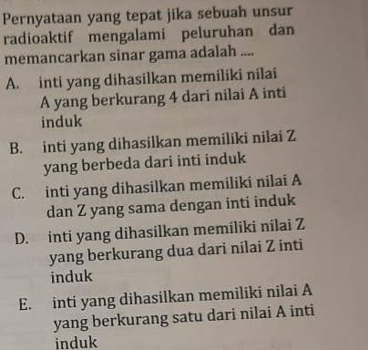 Pernyataan yang tepat jika sebuah unsur
radioaktif mengalami peluruhan dan
memancarkan sinar gama adalah ....
A. inti yang dihasilkan memiliki nilai
A yang berkurang 4 dari nilai A inti
induk
B. inti yang dihasilkan memiliki nilai Z
yang berbeda dari inti induk
C. inti yang dihasilkan memiliki nilai A
dan Z yang sama dengan inti induk
D. inti yang dihasilkan memiliki nilai Z
yang berkurang dua dari nilai Z inti
induk
E. inti yang dihasilkan memiliki nilai A
yang berkurang satu dari nilai A inti
induk