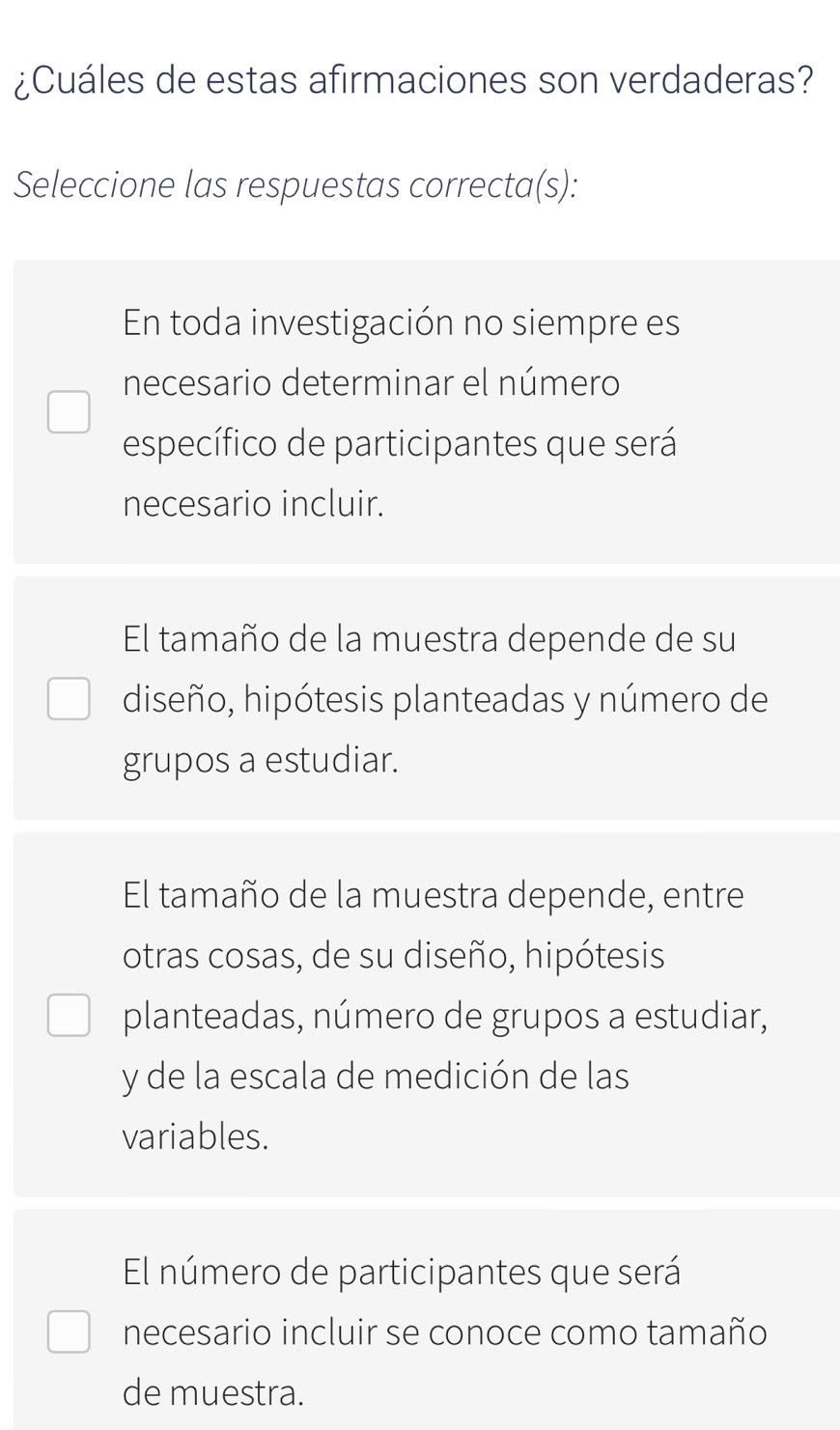 ¿Cuáles de estas afirmaciones son verdaderas?
Seleccione las respuestas correcta(s):
En toda investigación no siempre es
necesario determinar el número
específico de participantes que será
necesario incluir.
El tamaño de la muestra depende de su
diseño, hipótesis planteadas y número de
grupos a estudiar.
El tamaño de la muestra depende, entre
otras cosas, de su diseño, hipótesis
planteadas, número de grupos a estudiar,
y de la escala de medición de las
variables.
El número de participantes que será
necesario incluir se conoce como tamaño
de muestra.