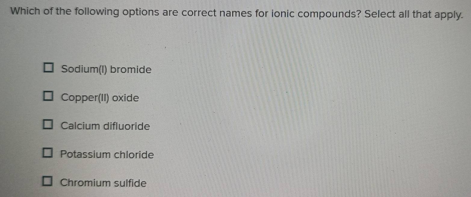 Which of the following options are correct names for ionic compounds? Select all that apply.
Sodium(I) bromide
Copper(II) oxide
Calcium difluoride
Potassium chloride
Chromium sulfide