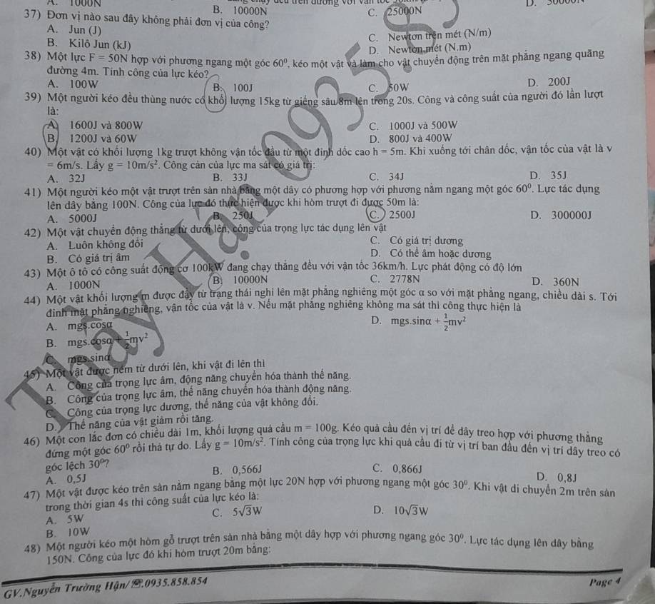 A. 1000 B. 10000N  l  y  đếu trên đương với văn tố c
C. 25000N D. 5000
37) Đơn vị nào sau đây không phải đơn vị của công?
C. Newton trên mét (N/m)
A. Jun (J) (N.π 1
B. Kilô Jun (kJ)
D. Newton.mét
38) Một lực F=50N hợp với phương ngang một góc 60° T, kéo một vật và làm cho vật chuyển động trên mặt phẳng ngang quãng
đường 4m. Tính công của lực kéo?
A. 100W B. 100J C. 50W D. 200J
39) Một người kéo đều thùng nước có khổi lượng 15kg từ giếng sâu 8m lên trong 20s. Công và công suất của người đó lần lượt
là:
A 1600J và 800W C. 1000J và 500W
B 1200J và 60W D. 800J và 400W
40) Một vật có khổi lượng 1kg trượt không vận tốc đầu từ một đinh dốc cao h=5m h. Khi xuống tới chân dốc, vận tốc của vật là v
=6m/s Lầy g=10m/s^2. Công cản của lực ma sát có giá trị:
A. 32J B. 33J C. 34J D. 35J
41) Một người kéo một vật trượt trên sản nhà bảng một dây có phương hợp với phương năm ngang một góc 60°.  Lực tác dụng
lên dây bằng 100N. Công của lực đó thực hiện được khi hòm trượt đi được 50m là:
A. 5000J 250J C.  2500J D. 300000J
42) Một vật chuyển động thẳng từ dưới lên, công của trọng lực tác dụng lên vật
A. Luôn không đôi C. Có giá trị dương
B. Có giá trị âm
D. Có thể âm hoặc dương
43) Một ô tô có công suất động cơ 100kW đang chạy thắng đều với vận tốc 36km/h. Lực phát động có độ lớn
A. 1000N B. 10000N C. 2778N D. 360N
44) Một vật khối lượng m được đảy từ trang thái nghi lên mặt phăng nghiêng một góc α so với mặt phẳng ngang, chiều dài s. Tới
đinh mặt phẳng nghiêng, vận tốc của vật là v. Nếu mặt phẳng nghiêng không ma sát thi công thực hiện là
A. mgs.cosa
D. mgs.sina + 1/2 mv^2
B. mgs.cosa frac 1mv^2
mes sina
45) Một vật được ném từ dưới lên, khi vật đi lên thiì
A. Công của trọng lực âm, động năng chuyển hóa thành thế năng.
B. Công của trọng lực âm, thể năng chuyển hóa thành động năng.
Có Công của trọng lực dương, thể năng của vật không đổi.
D.  Thế năng của vật giảm rồi tăng.
46) Một con lắc đơn có chiều dài 1m, khối lượng quả cầu m=100g g. Kéo quả cầu đến vị trí đề dây treo hợp với phương thẳng
đứng một góc 60° rồi thả tự do. Lấy g=10m/s^2. Tính công của trọng lực khi quả cầu đi từ vị trí ban đầu đến vị trí dây treo có
góc lệch 30°
A. 0,5J B. 0,566J
C. 0,866J D. 0,8J
47) Một vật được kéo trên sản nằm ngang băng một lực 20N hợp với phương ngang một góc 30°. Khi vật di chuyển 2m trên sản
trong thời gian 4s thì công suất của lực kéo là:
A. 5W C. 5sqrt(3)W
D.
B. 10W 10sqrt(3)W
48) Một người kéo một hòm gỗ trượt trên sản nhà bằng một dây hợp với phương ngang góc 30° * Lực tác dụng lên dây bằng
150N. Công của lực đó khi hòm trượt 20m bằng:
GV.Nguyễn Trường Hận/C.0935.858.854
Page 4