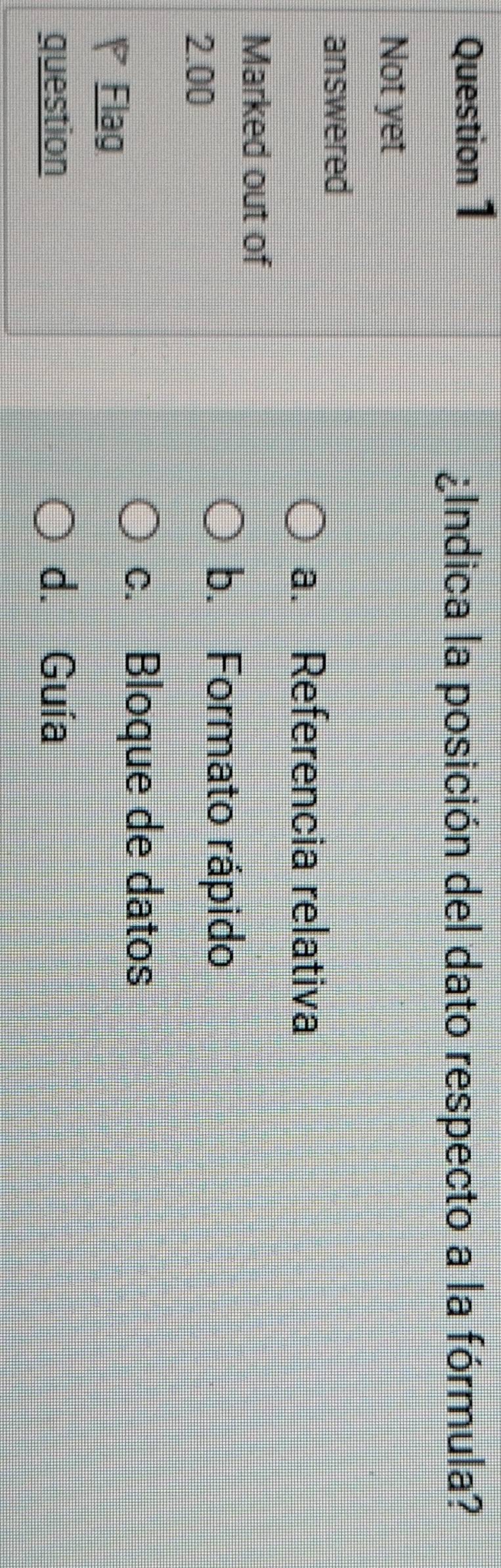 ¿Indica la posición del dato respecto a la fórmula?
Not yet
answered
a. Referencia relativa
Marked out of
2.00
b. Formato rápido
c. Bloque de datos
Flag
question d. Guía