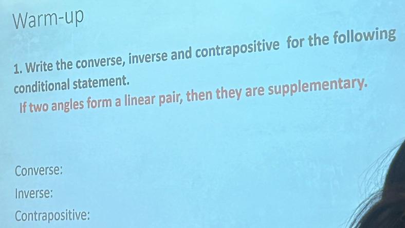 Warm-up 
1. Write the converse, inverse and contrapositive for the following 
conditional statement. 
If two angles form a linear pair, then they are supplementary. 
Converse: 
Inverse: 
Contrapositive: