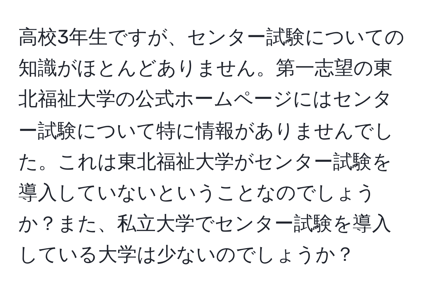 高校3年生ですが、センター試験についての知識がほとんどありません。第一志望の東北福祉大学の公式ホームページにはセンター試験について特に情報がありませんでした。これは東北福祉大学がセンター試験を導入していないということなのでしょうか？また、私立大学でセンター試験を導入している大学は少ないのでしょうか？