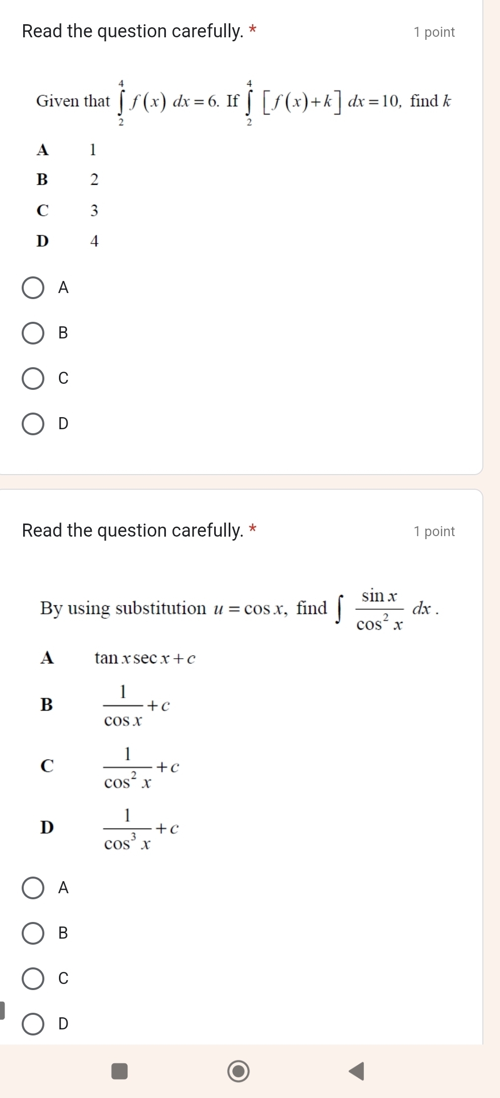 Read the question carefully. * 1 point
Given that ∈tlimits _2^(4f(x)dx=6. If ∈tlimits _2^4[f(x)+k]dx=10 , find k
A 1
B 2
C 3
D 4
A
B
C
D
Read the question carefully. * 1 point
By using substitution u=cos x , find ∈t frac sin x)cos^2xdx.
A tan xsec x+c
B  1/cos x +c
C  1/cos^2x +c
D  1/cos^3x +c
A
B
C
D