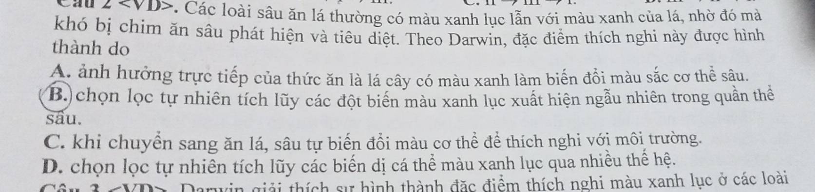 Cau 2. -. Các loài sâu ăn lá thường có màu xanh lục lẫn với màu xanh của lá, nhờ đó mà
khó bị chim ăn sâu phát hiện và tiêu diệt. Theo Darwin, đặc điểm thích nghi này được hình
thành do
A. ảnh hưởng trực tiếp của thức ăn là lá cây có màu xanh làm biến đổi màu sắc cơ thể sâu.
B.)chọn lọc tự nhiên tích lũy các đột biến màu xanh lục xuất hiện ngẫu nhiên trong quần thể
sau.
C. khi chuyển sang ăn lá, sâu tự biến đổi màu cơ thể để thích nghi với môi trường.
D. chọn lọc tự nhiên tích lũy các biến dị cá thể màu xanh lục qua nhiều thế hệ.
Darwin giải thích sự hình thành đặc điểm thích nghi màu xanh lục ở các loài