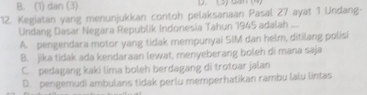 B. (1) dan (3) D (3)dan (4)
12. Kegiatan yang menunjukkan contoh pelaksanaan Pasal 27 ayat 1 Undang-
Undang Dasar Negara Republik Indonesia Tahun 1945 adalah ....
A. pengendara motor yang tidak mempunyai SIM dan helm, ditilang polisi
B. jika tidak ada kendaraan lewat, menyeberang boleh di mana saja
C. pedagang kaki lima boleh berdagang di trotoar jalan
D. pengemudi ambulans tidak perlu memperhatikan rambu lalu lintas