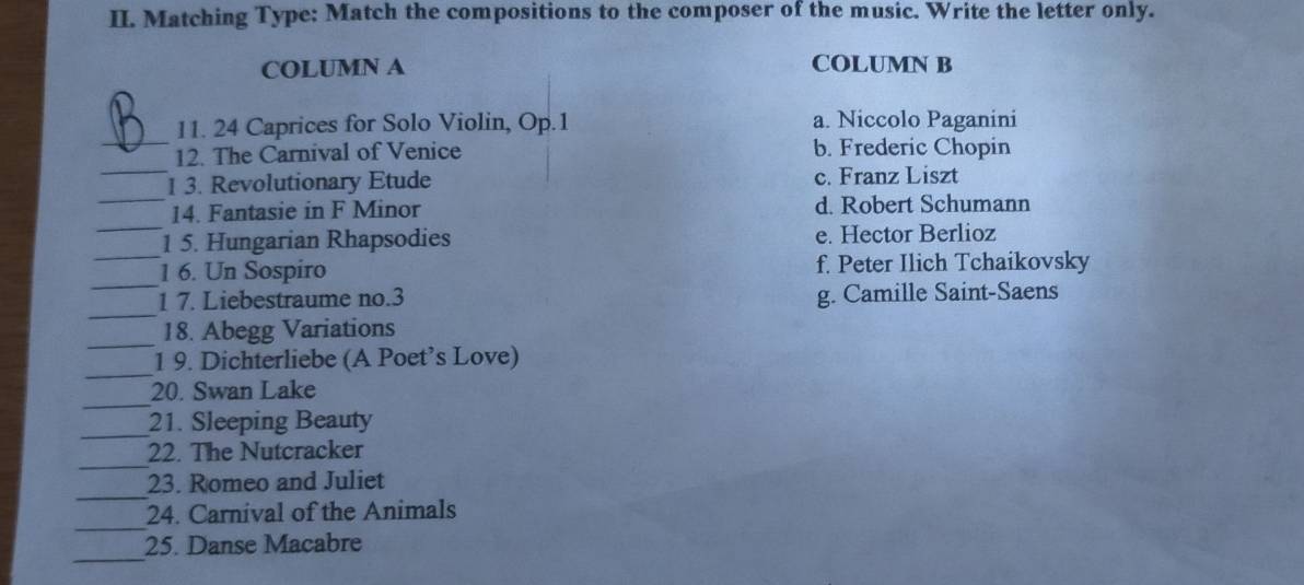 Matching Type: Match the compositions to the composer of the music. Write the letter only.
COLUMN A COLUMN B
_
11. 24 Caprices for Solo Violin, Op. 1 a. Niccolo Paganini
_
12. The Carnival of Venice b. Frederic Chopin
_
1 3. Revolutionary Etude c. Franz Liszt
_
14. Fantasie in F Minor d. Robert Schumann
_
1 5. Hungarian Rhapsodies e. Hector Berlioz
_
1 6. Un Sospiro f. Peter Ilich Tchaikovsky
_
1 7. Liebestraume no.3 g. Camille Saint-Saens
_
18. Abegg Variations
_
1 9. Dichterliebe (A Poet’s Love)
_
20. Swan Lake
_
21. Sleeping Beauty
_
22. The Nutcracker
_
23. Romeo and Juliet
_
24. Carnival of the Animals
_
25. Danse Macabre