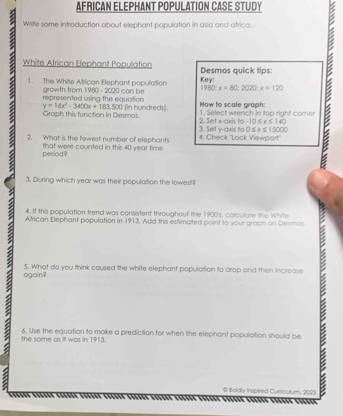 AFRICAN ELEPHANT POPULATION CASE STUDY 
Write some introduction about elephant population in asia and africa. 
White African Elephant Population Desmos quick tips: 
1. The White African Elephant population Key: 
growth from 1980 - 2020 can be
1980 : x=80;2020;x=120
represented using the equation How to scale graph:
y=16x^2-3400x+183,500 (in hundreds). 
Graph this function in Desmos. 1. Select wrench in top right corner 
2. Set x-axis to -10≤ x≤ 140
3. Set y-axis to 0≤ x≤ 15000
2. What is the fewest number of elephants 4. Check ''Lock Viewport'' 
a period? 
that were counted in this 40 year time 
3. During which year was their population the lowest? 
4. If this population trend was consistent throughout the 1900's, calculate the White 
African Elephant population in 1913. Add this estimated point to your graph on Desmos. 
5. What do you think caused the white elephant population to drop and then increase 
again? 
I 
a the same as it was in 1913. 
6. Use the equation to make a prediction for when the elephant population should be 
Boldly Inspired Curriculum, 2023