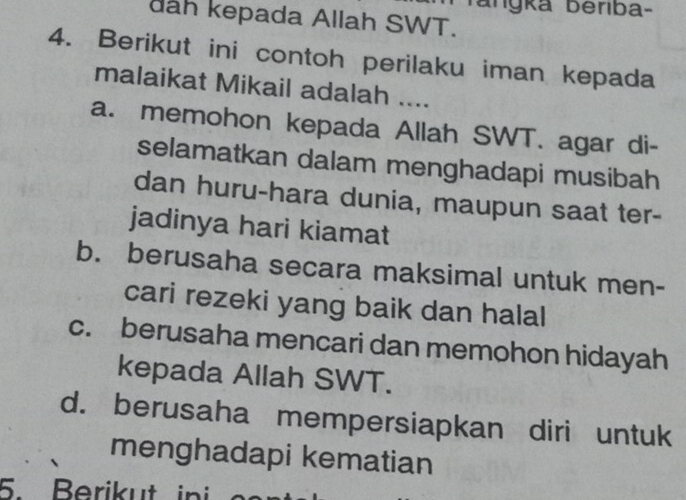 angka beriba-
dah kepada Allah SWT.
4. Berikut ini contoh perilaku iman kepada
malaikat Mikail adalah ....
a. memohon kepada Allah SWT. agar di-
selamatkan dalam menghadapi musibah
dan huru-hara dunia, maupun saat ter-
jadinya hari kiamat
b. berusaha secara maksimal untuk men-
cari rezeki yang baik dan halal
c. berusaha mencari dan memohon hidayah
kepada Allah SWT.
d. berusaha mempersiapkan diri untuk
menghadapi kematian
5. Berikut ini