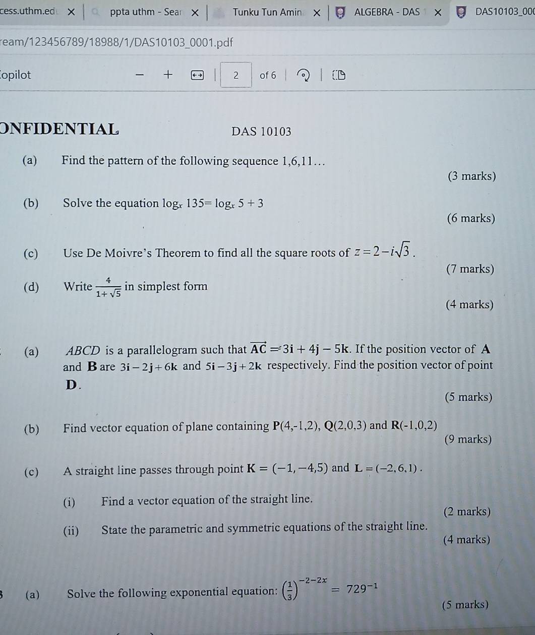 cess.uthm.ed ppta uthm - Sea Tunku Tun Amin ALGEBRA - DAS × DAS10103_000 
ream/123456789/18988/1/DAS10103_0001.pdf 
opilot + 2 of 6 
ONFIDENTIAL DAS 10103 
(a) Find the pattern of the following sequence 1, 6, 11… 
(3 marks) 
(b) Solve the equation log _x135=log _x5+3
(6 marks) 
(c) Use De Moivre’s Theorem to find all the square roots of z=2-isqrt(3). 
(7 marks) 
(d) Write  4/1+sqrt(5)  in simplest form 
(4 marks) 
(a) ABCD is a parallelogram such that vector AC=3i+4j-5k. If the position vector of A 
and B are 3i-2j+6k and 5i-3j+2k respectively. Find the position vector of point
D. 
(5 marks) 
(b) Find vector equation of plane containing P(4,-1,2), Q(2,0,3) and R(-1,0,2)
(9 marks) 
(c) A straight line passes through point K=(-1,-4,5) and L=(-2,6,1). 
(i) Find a vector equation of the straight line. 
(2 marks) 
(ii) State the parametric and symmetric equations of the straight line. 
(4 marks) 
(a) Solve the following exponential equation: ( 1/3 )^-2-2x=729^(-1)
(5 marks)