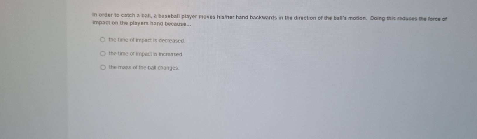 In order to catch a ball, a baseball player moves his/her hand backwards in the direction of the ball’s motion. Doing this reduces the force of
impact on the players hand because...
the time of impact is decreased.
the time of impact is increased.
the mass of the ball changes.