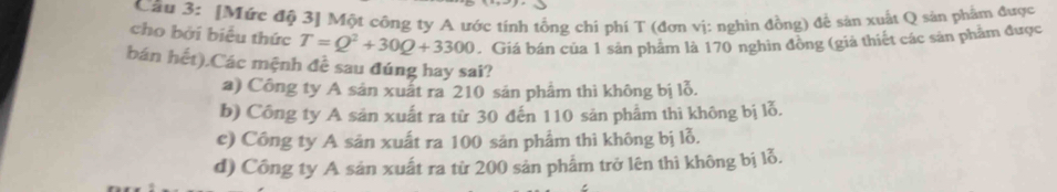 [Mức độ 3] Một công ty A ước tính tổng chi phí T (đơn vị: nghìn đồng) để sản xuất Q sản phẩm được
cho bởi biểu thức T=Q^2+30Q+3300. Giá bán của 1 sản phẩm là 170 nghìn đồng (giả thiết các sản phẩm được
bán hết).Các mệnh đề sau đúng hay sai?
a) Công ty A sản xuất ra 210 sản phẩm thì không bị lỗ.
b) Công ty A sản xuất ra từ 30 đến 110 sản phẩm thi không bị lỗ.
c) Công ty A sản xuất ra 100 sản phẩm thì không bị lỗ.
d) Công ty A sản xuất ra từ 200 sản phẩm trở lên thì không bị lỗ.