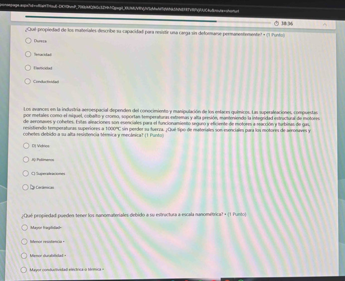 ponsepage.aspx?id=vRlaHTHsuE-DKY0hmP_706bMQ9iGc3ZHh1Qpxgil_XIUMUVRVjJVSzMwMTdWNk5NNEFRTVRFVjFJUC4u&route=shorturl
38:36
¿Qué propiedad de los materiales describe su capacidad para resistir una carga sin deformarse permanentemente? • (1 Punto)
Dureza
Tenacidad
Elasticidad
Conductividad
Los avances en la industria aeroespacial dependen del conocimiento y manipulación de los enlaces químicos. Las superaleaciones, compuestas
por metales como el níquel, cobalto y cromo, soportan temperaturas extremas y alta presión, manteniendo la integridad estructural de motores
de aeronaves y cohetes. Estas aleaciones son esenciales para el funcionamiento seguro y eficiente de motores a reacción y turbinas de gas,
resistiendo temperaturas superiores a 1000°C sin perder su fuerza. ¿Qué tipo de materiales son esenciales para los motores de aeronaves y
cohetes debido a su alta resistencia térmica y mecánica? (1 Punto)
D) Vidrios
A) Polímeros
C) Superaleaciones
a Cerámicas
¿Qué propiedad pueden tener los nanomateriales debido a su estructura a escala nanométrica? • (1 Punto)
Mayor fragilidad=
Menor resistencia =
Menor durabilidad =
Mayor conductividad eléctrica o térmica +