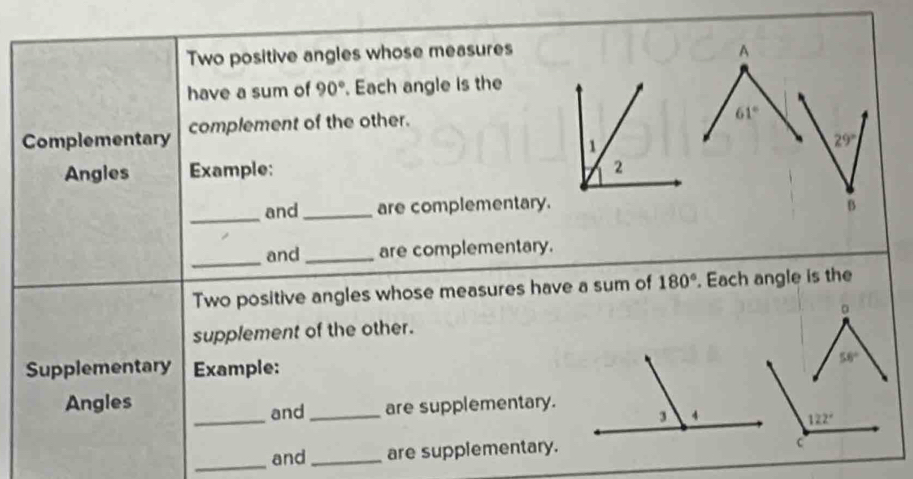 Two positive angles whose measures A
have a sum of 90°. Each angle is the
Complementary complement of the other.
61°
29°
Angles Example:
_
and _are complementary.B
_
and _are complementary.
Two positive angles whose measures have a sum of 180°. Each angle is the
supplement of the other. 
Supplementary Example:
_
Angles
and _are supplementary.
_
and _are supplementary.