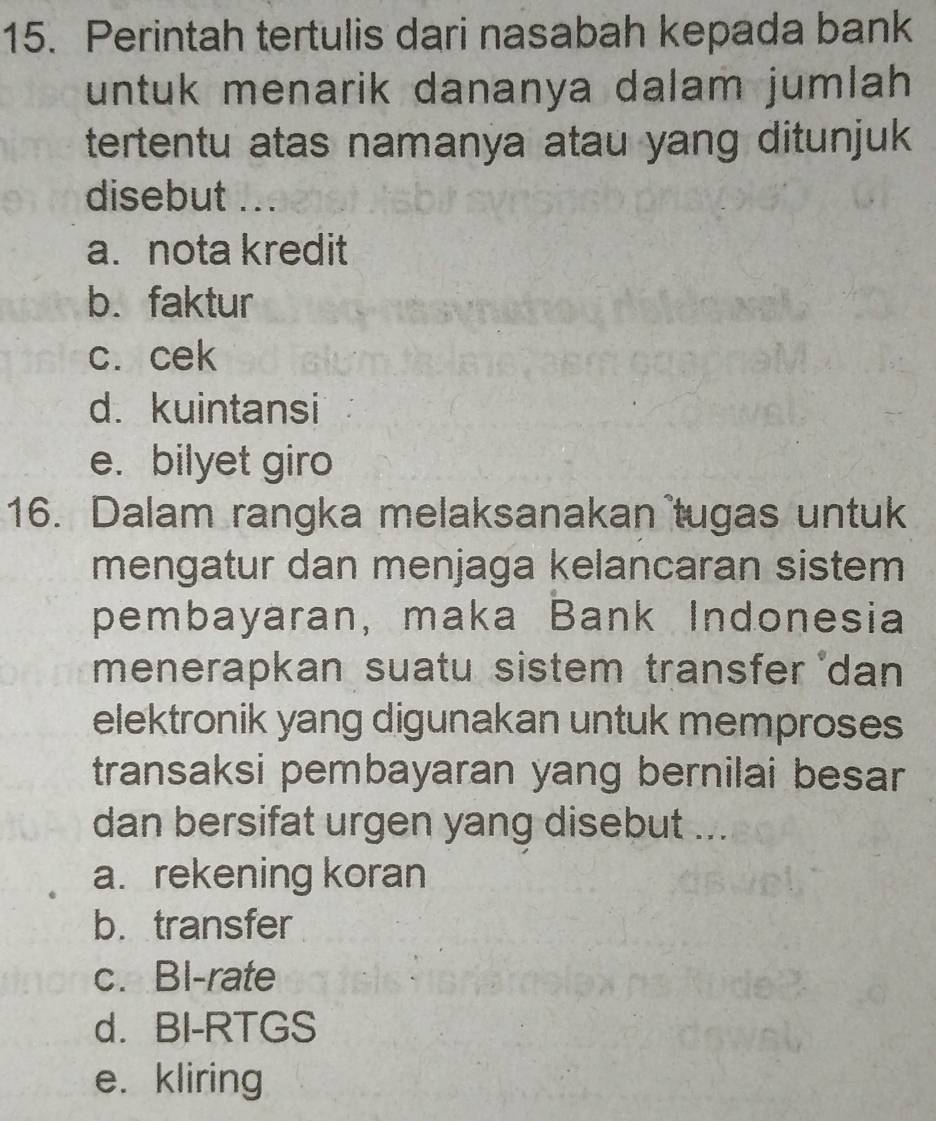 Perintah tertulis dari nasabah kepada bank
untuk menarik dananya dalam jumlah 
tertentu atas namanya atau yang ditunjuk
disebut
a. nota kredit
b. faktur
c. cek
d. kuintansi
e. bilyet giro
16. Dalam rangka melaksanakan tugas untuk
mengatur dan menjaga kelancaran sistem
pembayaran, maka Bank Indonesia
menerapkan suatu sistem transfer *dan
elektronik yang digunakan untuk memproses
transaksi pembayaran yang bernilai besar
dan bersifat urgen yang disebut ...
a. rekening koran
b. transfer
c. Bl-rate
d. BI-RTGS
e. kliring